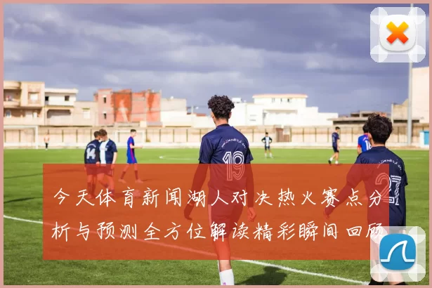 今天体育新闻湖人对决热火赛点分析与预测全方位解读精彩瞬间回顾