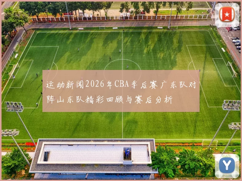 运动新闻2026年CBA季后赛广东队对阵山东队精彩回顾与赛后分析