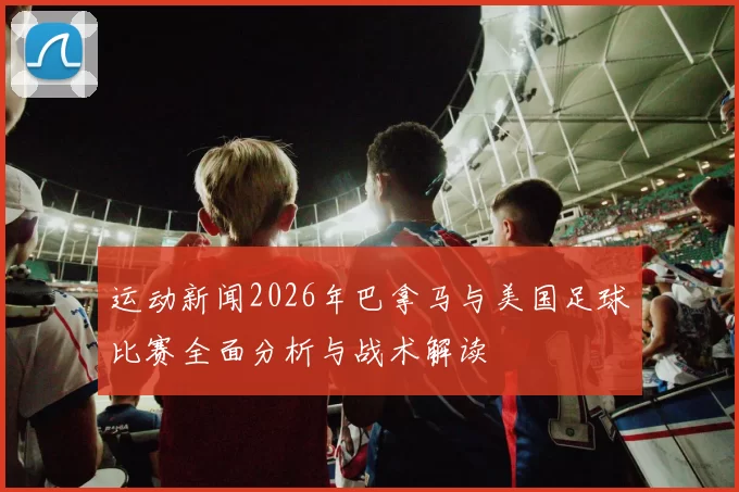 运动新闻2026年巴拿马与美国足球比赛全面分析与战术解读