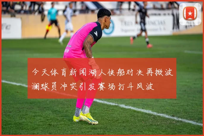 今天体育新闻湖人快船对决再掀波澜球员冲突引发赛场打斗风波