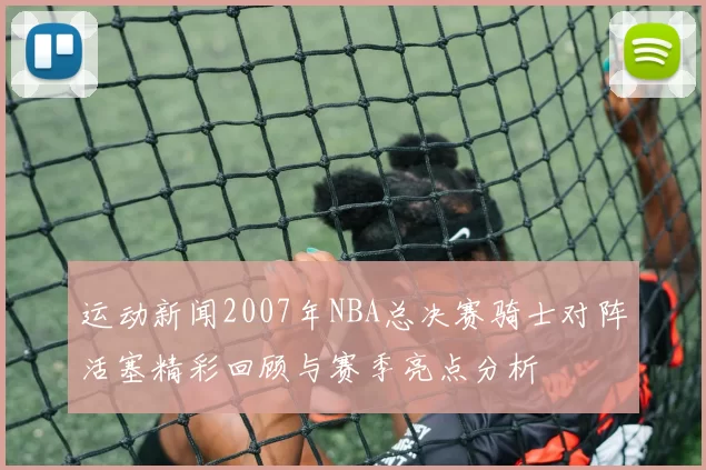 运动新闻2007年NBA总决赛骑士对阵活塞精彩回顾与赛季亮点分析